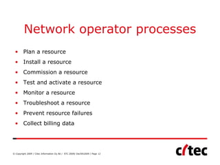 Network operator processes
 • Plan a resource
 • Install a resource
 • Commission a resource
 • Test and activate a resource
 • Monitor a resource
 • Troubleshoot a resource
 • Prevent resource failures
 • Collect billing data




© Copyright 2009 / Citec Information Oy Ab / STC 2009/ Dec5th2009 / Page 12
 