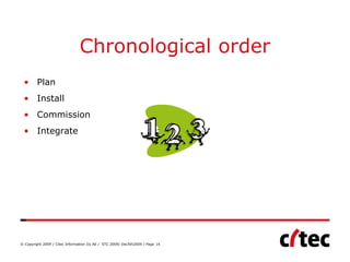Chronological order
 • Plan
 • Install
 • Commission
 • Integrate




© Copyright 2009 / Citec Information Oy Ab / STC 2009/ Dec5th2009 / Page 14
 