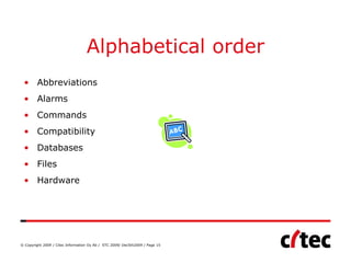 Alphabetical order
 • Abbreviations
 • Alarms
 • Commands
 • Compatibility
 • Databases
 • Files
 • Hardware




© Copyright 2009 / Citec Information Oy Ab / STC 2009/ Dec5th2009 / Page 15
 