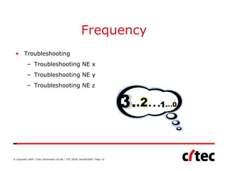 Frequency
 • Troubleshooting
           – Troubleshooting NE x
           – Troubleshooting NE y
           – Troubleshooting NE z




© Copyright 2009 / Citec Information Oy Ab / STC 2009/ Dec5th2009 / Page 16
 