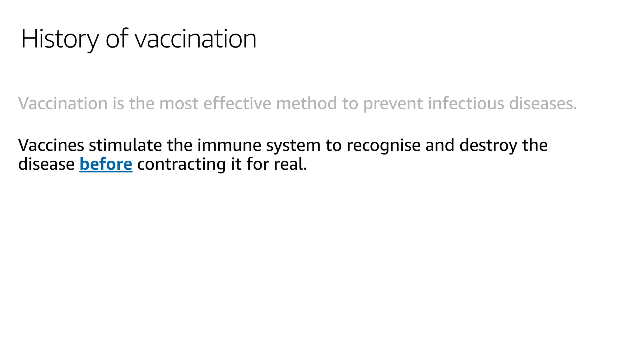 History of vaccination
Vaccination is the most effective method to prevent infectious diseases.
Vaccines stimulate the immune system to recognise and destroy the
disease before contracting it for real.
 