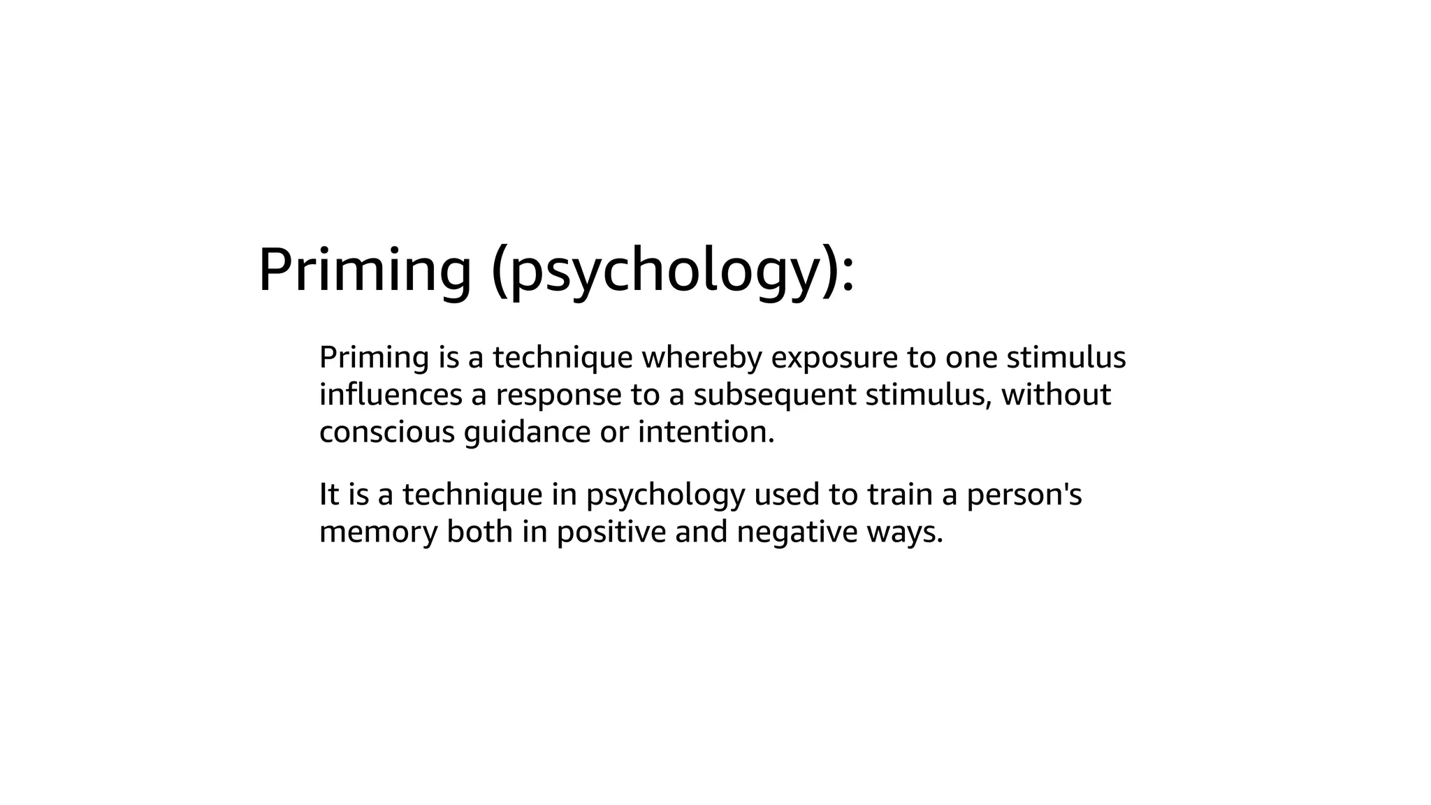 Priming (psychology):
Priming is a technique whereby exposure to one stimulus
inﬂuences a response to a subsequent stimulus, without
conscious guidance or intention.
It is a technique in psychology used to train a person's
memory both in positive and negative ways.
 