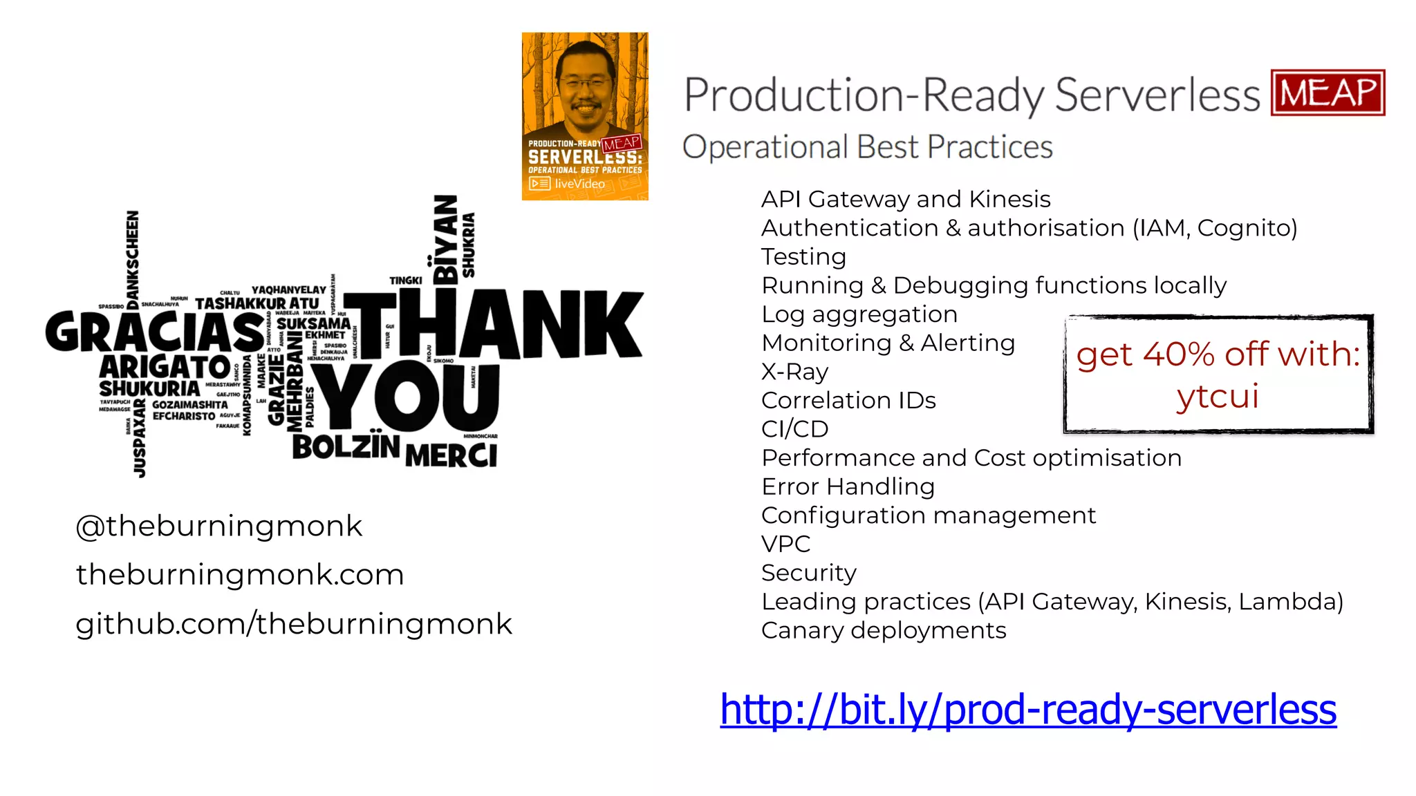 @theburningmonk
theburningmonk.com
github.com/theburningmonk
API Gateway and Kinesis
Authentication & authorisation (IAM, Cognito)
Testing
Running & Debugging functions locally
Log aggregation
Monitoring & Alerting
X-Ray
Correlation IDs
CI/CD
Performance and Cost optimisation
Error Handling
Configuration management
VPC
Security
Leading practices (API Gateway, Kinesis, Lambda)
Canary deployments
http://bit.ly/prod-ready-serverless
get 40% off with:
ytcui
 