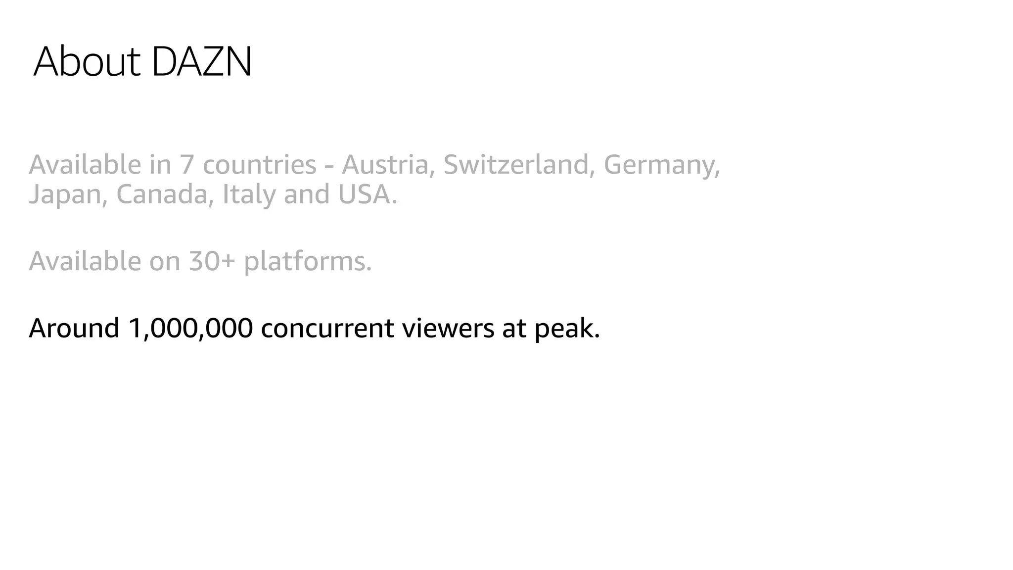 About DAZN
Available in 7 countries - Austria, Switzerland, Germany,
Japan, Canada, Italy and USA.
Available on 30+ platforms.
Around 1,000,000 concurrent viewers at peak.
 