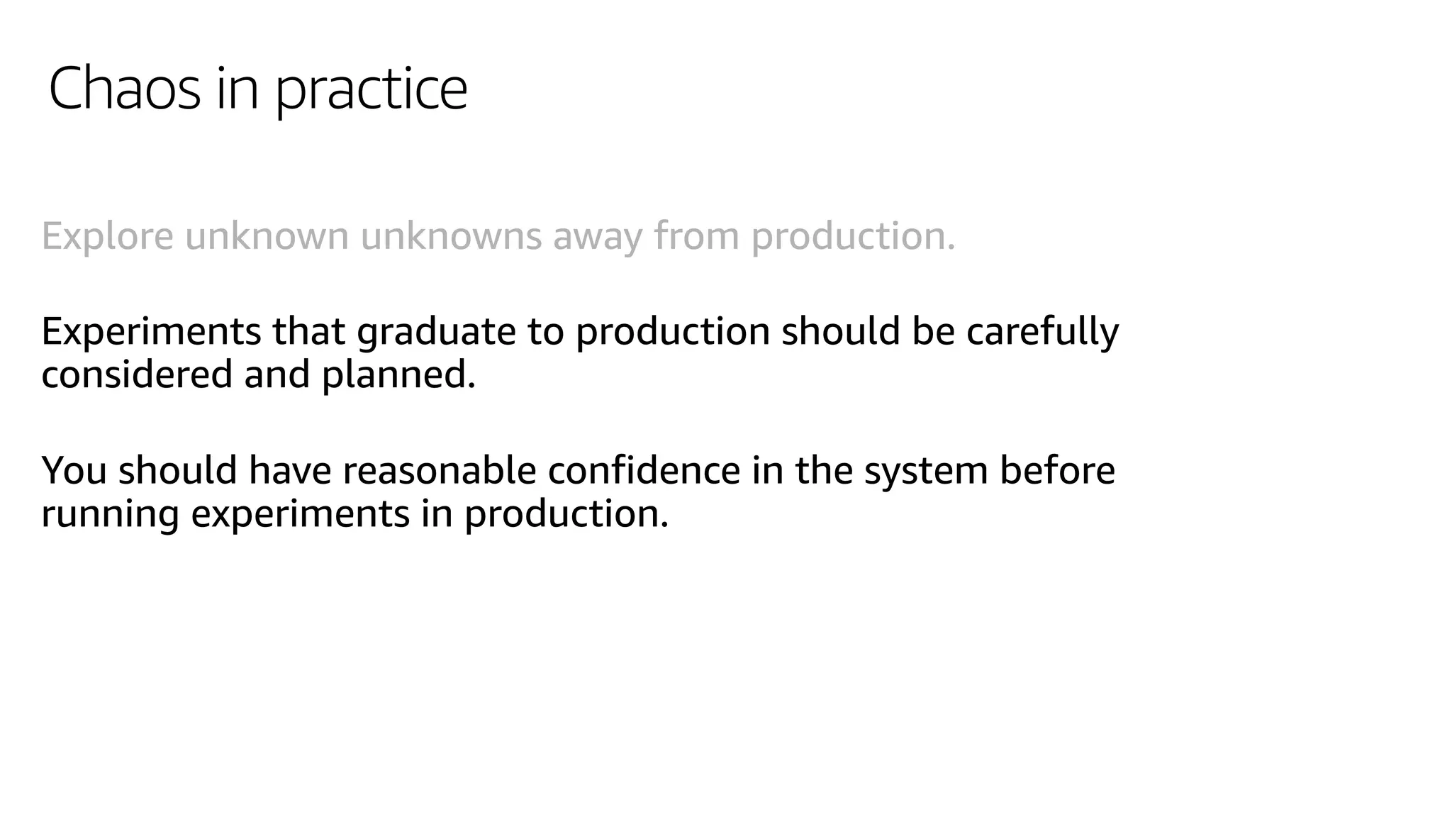 Chaos in practice
Explore unknown unknowns away from production.
Experiments that graduate to production should be carefully
considered and planned.
You should have reasonable confidence in the system before
running experiments in production.
 