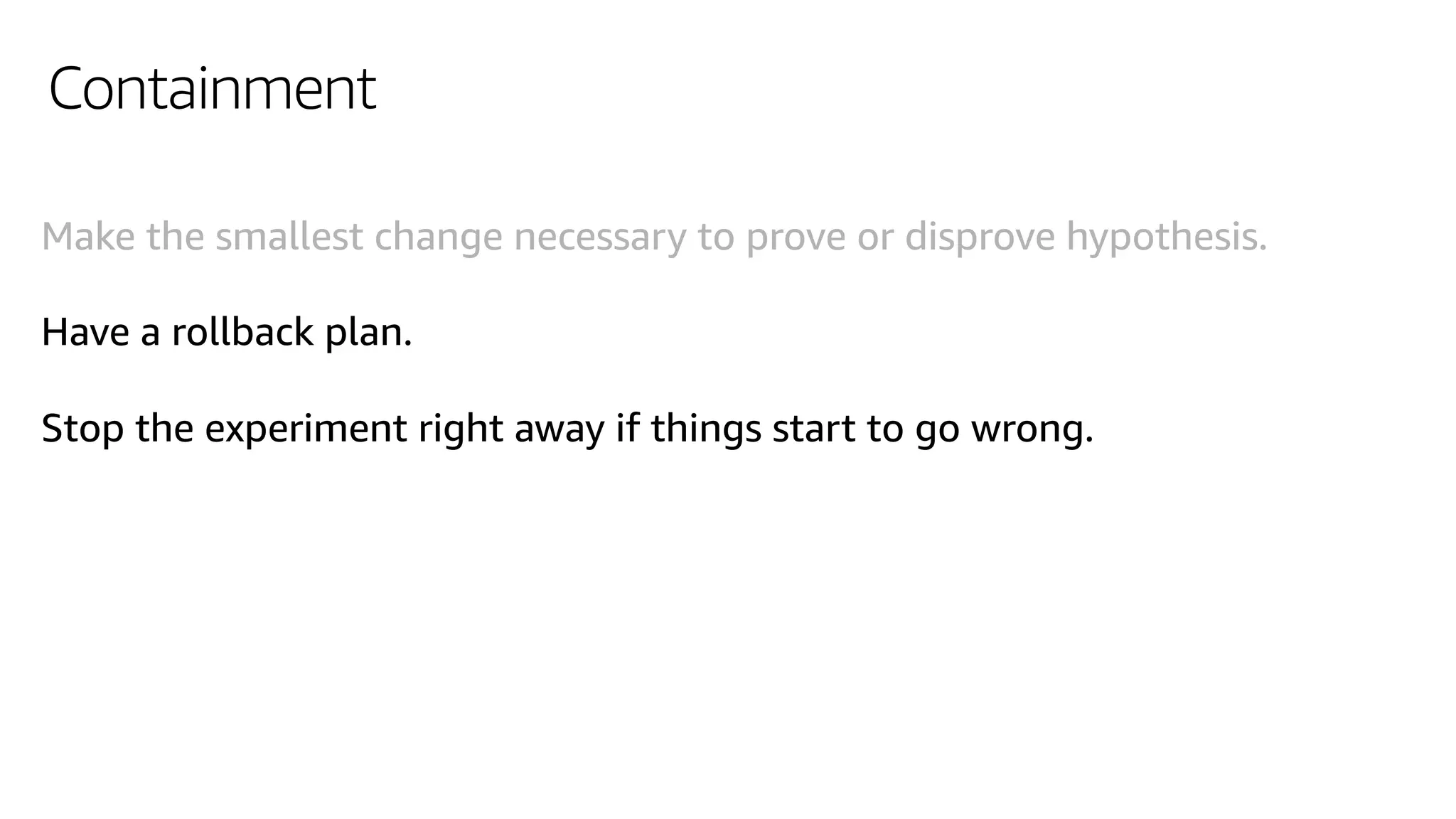 Containment
Make the smallest change necessary to prove or disprove hypothesis.
Have a rollback plan.
Stop the experiment right away if things start to go wrong.
 