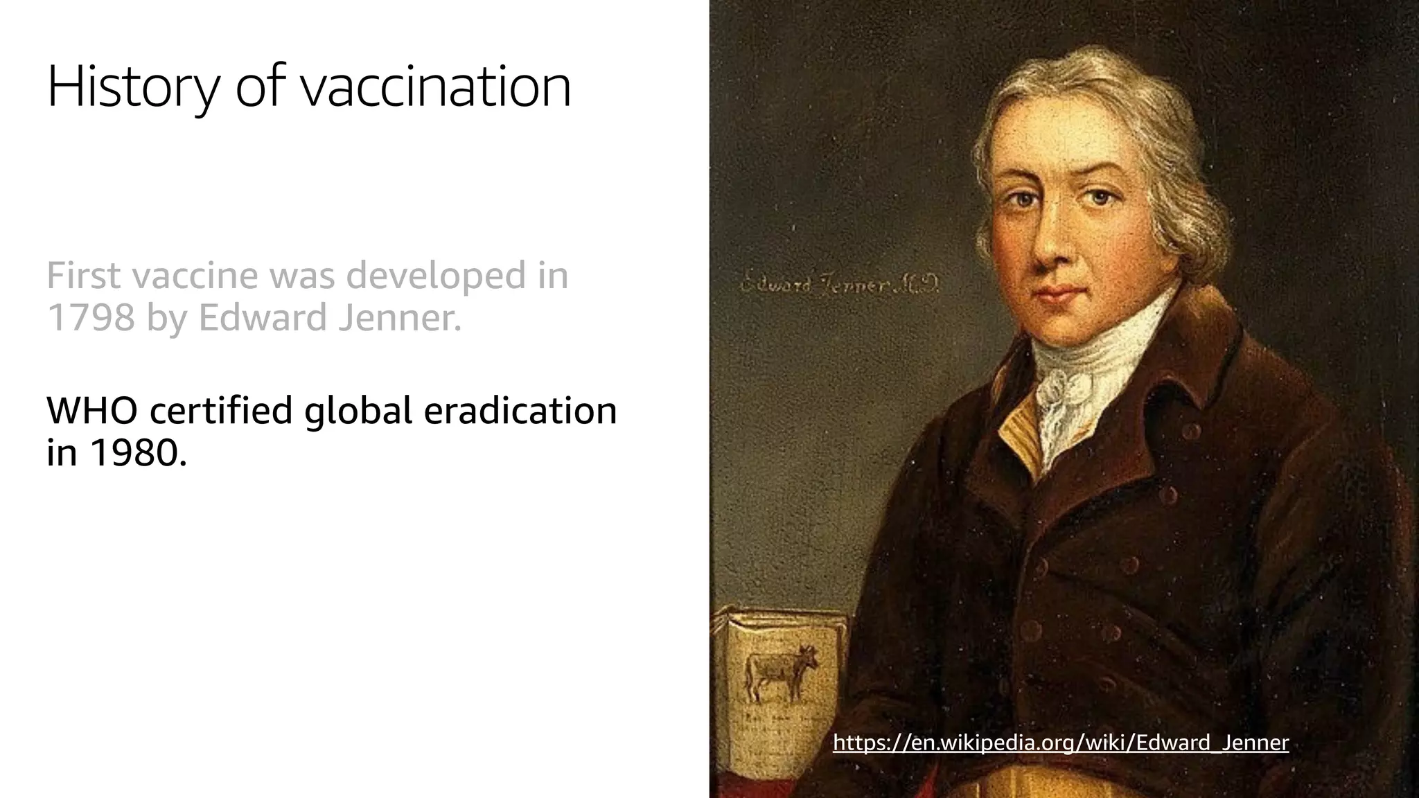 History of vaccination
First vaccine was developed in
1798 by Edward Jenner.
WHO certified global eradication
in 1980.
https://en.wikipedia.org/wiki/Edward_Jenner
 