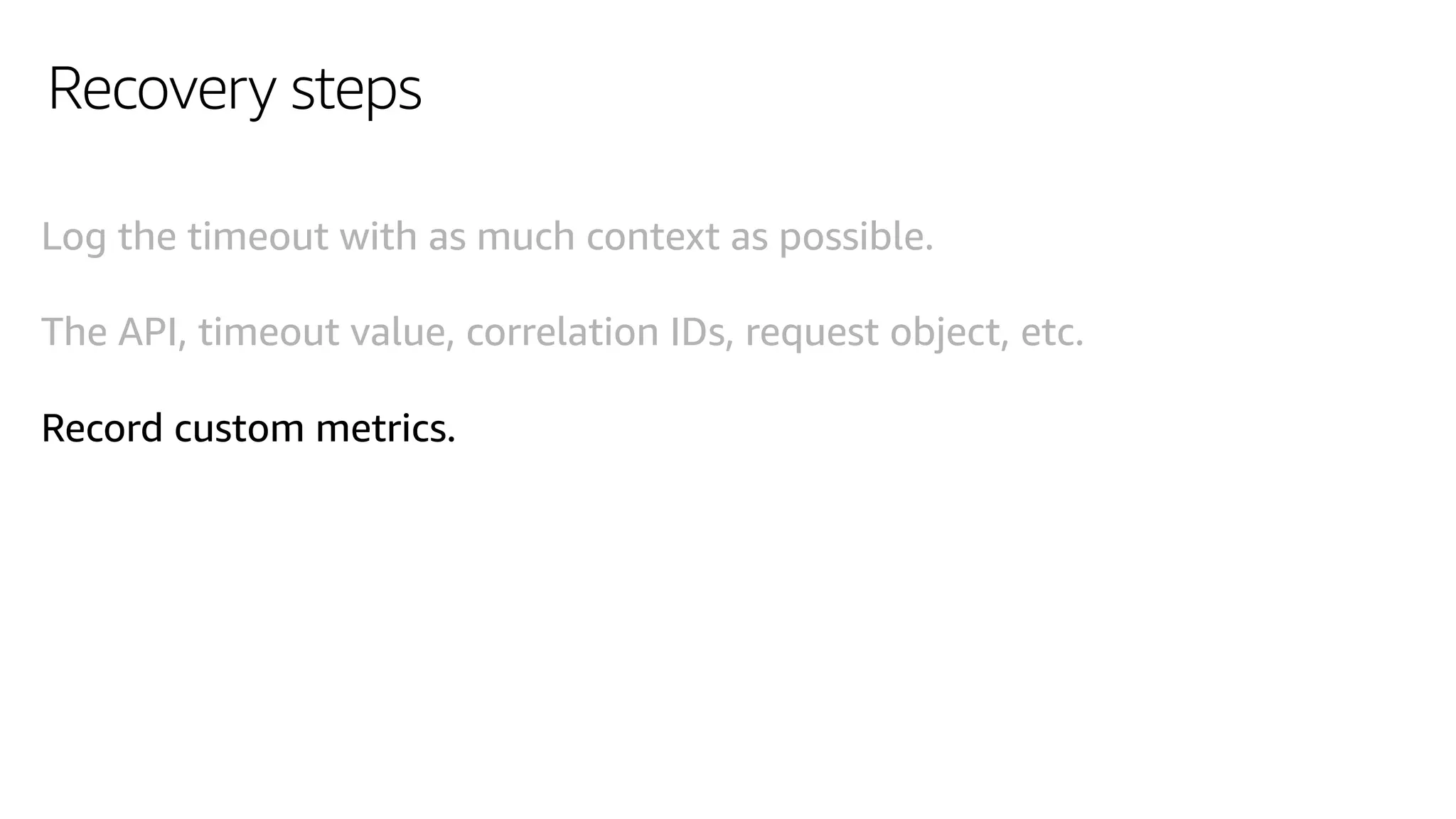 Recovery steps
Log the timeout with as much context as possible.
The API, timeout value, correlation IDs, request object, etc.
Record custom metrics.
 