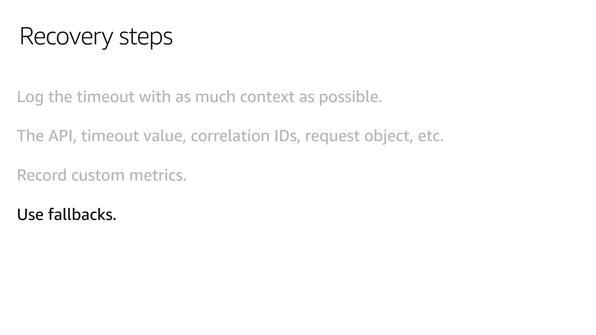 Recovery steps
Log the timeout with as much context as possible.
The API, timeout value, correlation IDs, request object, etc.
Record custom metrics.
Use fallbacks.
 