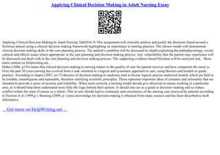 Applying Clinical Decision Making in Adult Nursing Essay
Applying Clinical Decision Making In Adult Nursing Ahh2036–N This assignment will critically analyse and justify the decisions based around a
fictitious patient using a clinical decision making framework highlighting its importance to nursing practice. The chosen model will demonstrate
clinical decision making skills in the care planning process. The patient's condition will be discussed in–depth explaining the pathophysiology, social,
cultural and ethical issues where appropriate in the care planning and decision making process. Any vulnerability that the patient may experience will
be discussed and dealt with in the care planning and decision making process. The supporting evidence based literature will be analysed and... Show
more content on Helpwriting.net ...
Huber (2006, p154) states that clinical decision making in nursing relates to the quality of care the patient receives and how competent the nurse is.
Over the past 30 years nursing has evolved from a task–oriented to a logical and systematic approach to care, using theories and models to guide
practice. According to Jasper (2007, p117) theories of decision making in medicine tend to favour logical, precise analytical models which are held to
be testable, unambiguous and repeatable, therefore satisfying scientific principles. These represent important ideas of certainty and rationality that are
intended to provide a sense of security and reliability. When used correctly a nursing model should give direction to nurses working in a particular
area, as it should help them understand more fully the logic behind their actions. It should also act as a guide in decision–making and so reduce
conflict within the team of nurses as a whole. This in turn should lead to continuity and consistency of the nursing care received by patients according
to Pearson et al (1999,p ). Banning (2008, p ) states knowledge for decision making is obtained from many sources and has been described as both
informative
... Get more on HelpWriting.net ...
 