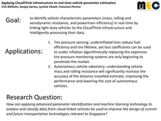 Applying CloudThink infrastructure to real-time vehicle parameter estimation
Erik Wilhelm, Sanjay Sarma, Lynette Cheah, Francisco Pereira

Goal:

to identify vehicle characteristic parameters (mass, rolling and
aerodynamic resistance, and powertrain efficiency) in real-time by
linking light-duty vehicles to the CloudThink infrastructure and
intelligently processing their data.

Applications:

1. Tire pressure sensing: underinflated tires reduce fuel
efficiency and tire lifetime, yet loss coefficients can be used
to under inflation algorithmically replacing the expensive
tire pressure monitoring systems are only beginning to
penetrate the market.
2. Autonomous vehicle odometry: understanding vehicle
mass and rolling resistance will significantly increase the
accuracy of the distance travelled estimate, improving the
performance and lowering the cost of autonomous
vehicles.

Research Question:
How can applying advanced parameter identification and machine learning technology to
analyse and classify data from cloud-linked vehicles be used to improve the design of current
and future transportation technologies relevant to Singapore?

 