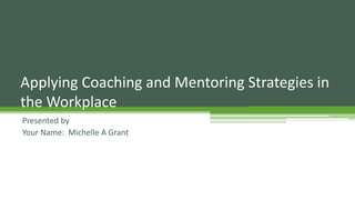 Applying Coaching and Mentoring Strategies in
the Workplace
Presented by
Your Name: Michelle A Grant
 