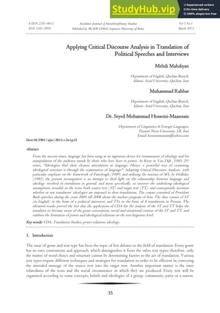 E-ISSN 2281-4612
ISSN 2281-3993
Academic Journal of Interdisciplinary Studies
Published by MCSER-CEMAS-Sapienza University of Rome
Vol 2 No 1
March 2013
35
Applying Critical Discourse Analysis in Translation of
Political Speeches and Interviews
Mehdi Mahdiyan
Department of English, Quchan Branch,
Islamic Azad University, Quchan, Iran
Muhammad Rahbar
Department of English, Quchan Branch,
Islamic Azad University, Quchan, Iran
Dr. Seyed Mohammad Hosseini-Maasoum
Department of Linguistics & Foreign Languages,
Payame Noor University, I.R. Iran
Email: hosseinimasum@yahoo.com
Doi:10.5901/ajis/2013.v2n1p35
Abstract
From the ancient times, language has been using as an ingenious device for transmission of ideology and for
manipulation of the audience minds by those who have been in power. As Kress in Van Dijk (1985: 29)
states, "Ideologies find their clearest articulation in language. Hence, a powerful way of examining
ideological structure is through the examination of language". Adopting Critical Discourse Analysis with
particular emphasis on the framework of Fairclough (1989) and utilizing the notions of SFL by Holliday
(1985), the present investigation is an attempt to shed light on the relationship between language and
ideology involved in translation in general, and more specifically, to uncover the underlying ideological
assumptions invisible in the texts, both source text (ST) and target text (TT), and consequently ascertain
whether or not translators’ ideologies are imposed in their translations. The corpus consisted of President
Bush speeches during the years 2005 till 2008 about the nuclear program of Iran. The data consist of ST
(in English) in the form of a political interviews and TTs in the form of 8 translations in Persian. The
obtained results proved the fact that the application of CDA for the analysis of the ST and TT helps the
translator to become aware of the genre conventions, social and situational context of the ST and TT, and
outlines the formation of power and ideological relations on the text-linguistic level.
Key words: CDA, Translation Studies, power relations, ideology.
1. Introduction
The issue of genre and text type has been the topic of hot debates in the field of translation. Every genre
has its own conventions and approach, which distinguishes it from the other text types; therefore, only
the matter of word choice and structure cannot be determining factors in the act of translation. Various
text types require different techniques and strategies for translation in order to be efficient in conveying
the intended message of the source text into the target text. Another important matter is the inter
relatedness of the texts and the social circumstance in which they are produced. Every text will be
organized according to some concepts, beliefs and ideologies of a group, community, party or a nation.
 