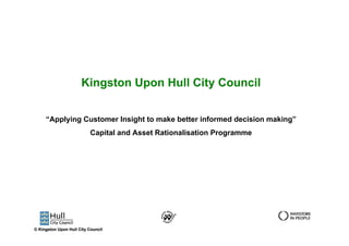 Kingston Upon Hull City Council


     “Applying Customer Insight to make better informed decision making”
                           Capital and Asset Rationalisation Programme




© Kingston Upon Hull City Council
 