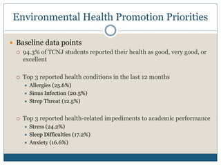 Environmental Health Promotion Priorities

 Baseline data points
   94.3% of TCNJ students reported their health as good, very good, or
    excellent

     Top 3 reported health conditions in the last 12 months
         Allergies (25.6%)
         Sinus Infection (20.5%)
         Strep Throat (12.5%)


     Top 3 reported health-related impediments to academic performance
         Stress (24.2%)
         Sleep Difficulties (17.2%)
         Anxiety (16.6%)
 