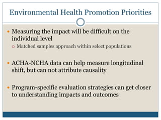 Environmental Health Promotion Priorities

 Measuring the impact will be difficult on the
 individual level
    Matched samples approach within select populations


 ACHA-NCHA data can help measure longitudinal
 shift, but can not attribute causality

 Program-specific evaluation strategies can get closer
 to understanding impacts and outcomes
 