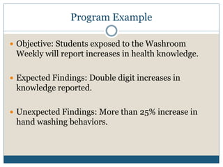 Program Example

 Objective: Students exposed to the Washroom
 Weekly will report increases in health knowledge.

 Expected Findings: Double digit increases in
 knowledge reported.

 Unexpected Findings: More than 25% increase in
 hand washing behaviors.
 