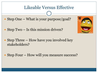 Likeable Versus Effective

 Step One – What is your purpose/goal?


 Step Two – Is this mission driven?


 Step Three – How have you involved key
 stakeholders?

 Step Four – How will you measure success?
 