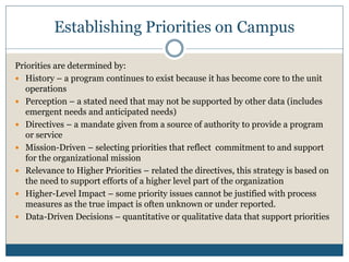 Establishing Priorities on Campus

Priorities are determined by:
 History – a program continues to exist because it has become core to the unit
   operations
 Perception – a stated need that may not be supported by other data (includes
   emergent needs and anticipated needs)
 Directives – a mandate given from a source of authority to provide a program
   or service
 Mission-Driven – selecting priorities that reflect commitment to and support
   for the organizational mission
 Relevance to Higher Priorities – related the directives, this strategy is based on
   the need to support efforts of a higher level part of the organization
 Higher-Level Impact – some priority issues cannot be justified with process
   measures as the true impact is often unknown or under reported.
 Data-Driven Decisions – quantitative or qualitative data that support priorities
 