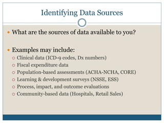 Identifying Data Sources

 What are the sources of data available to you?


 Examples may include:
   Clinical data (ICD-9 codes, Dx numbers)

   Fiscal expenditure data

   Population-based assessments (ACHA-NCHA, CORE)

   Learning & development surveys (NSSE, ESS)

   Process, impact, and outcome evaluations

   Community-based data (Hospitals, Retail Sales)
 