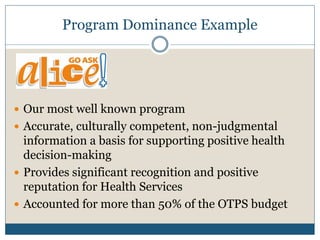 Program Dominance Example




 Our most well known program
 Accurate, culturally competent, non-judgmental
  information a basis for supporting positive health
  decision-making
 Provides significant recognition and positive
  reputation for Health Services
 Accounted for more than 50% of the OTPS budget
 