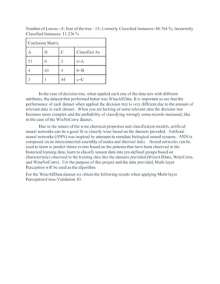 Number of Leaves : 8; Size of the tree : 15; Correctly Classified Instances: 88.764 %; Incorrectly
Classified Instances: 11.236 %
Confusion Matrix
A B C Classified As
51 6 2 a=A
4 63 4 b=B
3 1 44 c=C
In the case of decision tree, when applied each one of the data sets with different
attributes, the dataset that performed better was WineAllData. It is important to see that the
performance of each dataset when applied the decision tree is very different due to the amount of
relevant data in each dataset. When you are lacking of some relevant data the decision tree
becomes more complex and the probability of classifying wrongly some records increased, like
in the case of the WinNoCorre dataset.
Due to the nature of the wine chemical properties and classification models, artificial
neural networks can be a good fit to classify wine based on the datasets provided. Artificial
neural networks (ANN) was inspired by attempts to simulate biological neural systems. ANN is
composed on an interconnected assembly of nodes and directed links. Neural networks can be
used to learn to predict future events based on the patterns that have been observed in the
historical training data; learn to classify unseen data into pre-defined groups based on
characteristics observed in the training data like the datasets provided (WineAllData, WineCorre,
and WineNoCorre). For the purpose of this project and the data provided, Multi-layer
Perceptron will be used as the algorithm.
For the WineAllData dataset we obtain the following results when applying Multi-layer
Perceptron Cross-Validation 10:
 