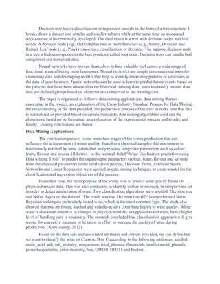 Decision tree builds classification or regression models in the form of a tree structure. It
breaks down a dataset into smaller and smaller subsets while at the same time an associated
decision tree is incrementally developed. The final result is a tree with decision nodes and leaf
nodes. A decision node (e.g., Outlook) has two or more branches (e.g., Sunny, Overcast and
Rainy). Leaf node (e.g., Play) represents a classification or decision. The topmost decision node
in a tree which corresponds to the best predictor called root node. Decision trees can handle both
categorical and numerical data.
Neural networks have proven themselves to be a valuable tool across a wide range of
functional areas affecting most businesses. Neural networks are simple computational tools for
examining data and developing models that help to identify interesting patterns or structures in
the data of your business. Neural networks can be used to learn to predict future events based on
the patterns that have been observed in the historical training data; learn to classify unseen data
into pre-defined groups based on characteristics observed in the training data.
The paper is organized as follows: data mining applications, data mining themes
associated to the project, an explanation of the Cross Industry Standard Process for Data Mining,
the understanding of the data provided, the preparation process of the data to make sure that data
is normalized or provided based on certain standards, data mining algorithms used and the
chosen one based on performance, an explanation of the experimental process and results, and
finally, closing conclusions are drawn.
Data Mining Applications
The vinification process is one important stages of the wines production that can
influence the achievement of wines quality. Based in a chemical samples this assessment is
traditionally realized by wine tasters that analyze some subjective parameters such as colour,
foam, flavour and savour. (Ribeiro). In the research titled “Wine Vinification prediction using
Data Mining Tools” to predict the organoleptic parameters (colour, foam, flavour and savour)
from the chemical parameters in the vinification process, Decision Trees, Artificial Neural
Networks and Linear Regression were applied as data mining techniques to create model for the
classification and regression objectives of the process.
In another case, the main purpose of the study was to predict wine quality based on
physicochemical data. This was also conducted to identify outlier or anomaly in sample wine set
in order to detect adulteration of wine. Two classification algorithms were applied, Decision tree
and Naïve Bayes on the dataset. The result was that Decision tree (ID3) outperformed Naïve
Bayesian techniques particularly in red wine, which is the most common type. The study also
showed that two attributes, alcohol and volatile-acidity contribute highly to wine quality. White
wine is also more sensitive to changes in physicochemistry as opposed to red wine, hence higher
level of handling care is necessary. The research concluded that classification approach will give
rooms for corrective measure to be taken in effort to increase the quality of wine during
production. (Appalasamy, 2012).
Based on the data sets and associated attributes and objects provided, we can define that
we want to classify the wine on Class A, B or C according to the following attributes: alcohol,
malic_acid, ash, ash_alalinity, magnesium, total_phenols, flavonoids, nonflavanoid_phenols,
proanthocyanidins, color intensity, hue, OD280_OD315 and Proline.
 