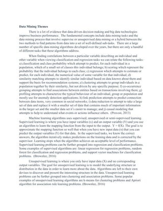 Data Mining Themes
There is a lot of evidence that data-driven decision making and big data technologies
improve business performance. The fundamental concepts include data mining tasks and the
data mining process that involve supervise or unsupervised data mining or a hybrid between the
two methods to find patterns from data into a set of well-defined sub-tasks. There are a large
number of specific data mining algorithms developed over the years, but there are only a handful
of different tasks that these algorithms address.
When finding correlations between a particular variable describing an individual and
other variable when viewing classification and regression tasks we can relate the following tasks:
a) classification and class probability which attempt to predict, for each individual in a
population, which of a small set of classes this individual belongs; b) scoring which represent the
probability that the individual belongs to each class; c) regression which attempts to estimate or
predict, for each individual, the numerical value of some variable for that individual; d)
similarity matching attempts to identify similar individual based on data known about them and
support the basis for recommendation systems; e) clustering attempts to group individuals in a
population together by their similarity, but not driven by any specific purpose; f) co-occurrence
grouping attempts to find associations between entities based on transactions involving them; g)
profiling attempts to characterize the typical behaviour of an individual, group or population and
mostly use for anomaly detection applications; h) link prediction attempts to predict connection
between data items, very common in social networks; i) data reduction to attempt to take a large
set of data and replace it with a smaller set of data that contains much of important information
in the larger set and the smaller data set it’s easier to manage; and j) casual modeling that
attempts to help to understand what events or actions influence others. (Provost, 2013)
Machine learning algorithms uses supervised, unsupervised or semi-supervised learning.
Supervised learning is where you have input variables (x) and an output variable (Y) and you use
an algorithm to learn the mapping function from the input to the output. Y = f(X). The goal is to
approximate the mapping function so well that when you have new input data (x) that you can
predict the output variables (Y) for that data. In the supervised tasks, we know the correct
answers, the algorithm iteratively makes predictions on the training data and is corrected by the
supervisor. Learning stops when the algorithm achieves an acceptable level of performance.
Supervised learning problems can be further grouped into regression and classification problems.
Some examples of supervised algorithms are: linear regression for regression problems, random
forest for classification and regression problems, and support vector machines for classification
problems. (Brownlee, 2016)
Unsupervised learning is where you only have input data (X) and no corresponding
output variables. The goal for unsupervised learning is to model the underlying structure or
distribution in the data in order to learn more about the data. Algorithms are left to their own
devises to discover and present the interesting structure in the data. Unsupervised learning
problems can be further grouped into clustering and association problems. Some popular
examples of unsupervised learning algorithms are k-means for clustering problems and Apriori
algorithm for association rule learning problems. (Brownlee, 2016)
 
