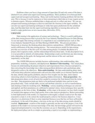 Problems where you have a large amount of input data (X) and only some of the data is
labeled (Y) are called semi-supervised learning problems. These problems sit in between both
supervised and unsupervised learning. Many real world machine learning problems fall into this
area. This is because it can be expensive or time-consuming to label data as it may require access
to domain experts. Whereas unlabeled data is cheap and easy to collect and store. We can use
unsupervised learning techniques to discover and learn the structure in the input variables. We
can also use supervised learning techniques to make best guess predictions for the unlabeled
data, feed that data back into the supervised learning algorithm as training data and use the
model to make predictions on new unseen data. (Brownlee, 2016)
CRISP-DM
Data mining is the application of science and technology. There is a useful codification
of the data mining process that is given by the Cross Industry Standard Process for Data Mining.
To use and apply data mining correctly is is important to use a standard process such as The
Cross Industry Standard Process for Data Mining (CRISP-DM). This process provides a
framework to structure the thinking about data analytics and problems. CRISP-DM provides a
useful codification of the data mining process. The current process model for data mining
provides an overview of the life cycle of a data mining project. It contains the phases of a
project, their respective tasks, and the relationships between these tasks. At this description level,
it is not possible to identify all relationships. Relationships could exist between any data mining
tasks depending on the goals, the background, and the interest of the user–and most
importantly–on the data.
The CRISP-DM process includes business understanding, data understanding, data
preparation, modeling, evaluation, and deployment. ​Business Understanding​ - This initial phase
focuses on understanding the project objectives and requirements from a business perspective,
then converting this knowledge into a data mining problem definition and a preliminary plan
designed to achieve the objectives. ​Data understanding​ - the data understanding phase starts
with initial data collection and proceeds with activities that enable you to become familiar with
the data, identify data quality problems, discover first insights into the data, and/or detect
interesting subsets to form hypotheses regarding hidden information. ​Data preparation​ - the
data preparation phase covers all activities needed to construct the final dataset from the initial
raw data. Data preparation tasks are likely to be performed multiple times and not in any
prescribed order. Tasks include table, record, and attribute selection, as well as transformation
and cleaning of data for modeling tools. ​Modeling​ - various modeling techniques are selected
and applied, and their parameters are calibrated to optimal values. Some techniques have specific
requirements on the form of data. ​Evaluation​ - at this stage in the project, we have built a model
(or models) that appears to have high quality from a data analysis perspective. Before proceeding
to final deployment of the model, it is important to thoroughly evaluate it and review the steps
executed to create it, to be certain the model properly achieves the business objectives. A key
objective is to determine if there is some important business issue that has not been sufficiently
considered. At the end of this phase, a decision on the use of the data mining results should be
reached. ​Deployment​ - creation of the model is generally not the end of the project. Even if the
purpose of the model is to increase knowledge of the data, the knowledge gained will need to be
organized and presented in a way that the customer can use it. Depending on the requirements,
the deployment phase can be as simple as generating a report or as complex as implementing a
 