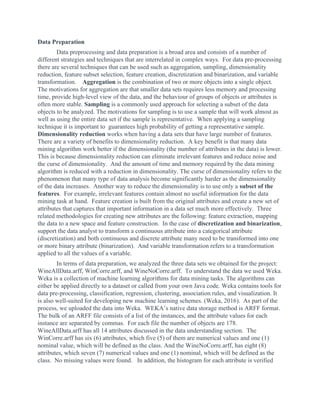 Data Preparation
Data preprocessing and data preparation is a broad area and consists of a number of
different strategies and techniques that are interrelated in complex ways. For data pre-processing
there are several techniques that can be used such as aggregation, sampling, dimensionality
reduction, feature subset selection, feature creation, discretization and binarization, and variable
transformation. ​Aggregation​ is the combination of two or more objects into a single object.
The motivations for aggregation are that smaller data sets requires less memory and processing
time, provide high-level view of the data, and the behaviour of groups of objects or attributes is
often more stable. ​Sampling​ is a commonly used approach for selecting a subset of the data
objects to be analyzed. The motivations for sampling is to use a sample that will work almost as
well as using the entire data set if the sample is representative. When applying a sampling
technique it is important to guarantees high probability of getting a representative sample.
Dimensionality reduction​ works when having a data sets that have large number of features.
There are a variety of benefits to dimensionality reduction. A key benefit is that many data
mining algorithm work better if the dimensionality (the number of attributes in the data) is lower.
This is because dimensionality reduction can eliminate irrelevant features and reduce noise and
the curse of dimensionality. And the amount of time and memory required by the data mining
algorithm is reduced with a reduction in dimensionality. The curse of dimensionality refers to the
phenomenon that many type of data analysis become significantly harder as the dimensionality
of the data increases. Another way to reduce the dimensionality is to use only a ​subset of the
features​. For example, irrelevant features contain almost no useful information for the data
mining task at hand. Feature creation is built from the original attributes and create a new set of
attributes that captures that important information in a data set much more effectively. Three
related methodologies for creating new attributes are the following: feature extraction, mapping
the data to a new space and feature construction. In the case of ​discretization and binarization​,
support the data analyst to transform a continuous attribute into a categorical attribute
(discretization) and both continuous and discrete attribute many need to be transformed into one
or more binary attribute (binarization). And variable transformation refers to a transformation
applied to all the values of a variable.
In terms of data preparation, we analyzed the three data sets we obtained for the project:
WineAllData.arff, WinCorre.arff, and WineNoCorre.arff. To understand the data we used Weka.
Weka is a collection of machine learning algorithms for data mining tasks. The algorithms can
either be applied directly to a dataset or called from your own Java code. Weka contains tools for
data pre-processing, classification, regression, clustering, association rules, and visualization. It
is also well-suited for developing new machine learning schemes. (Weka, 2016). As part of the
process, we uploaded the data into Weka. WEKA’s native data storage method is ARFF format.
The bulk of an ARFF file consists of a list of the instances, and the attribute values for each
instance are separated by commas. For each file the number of objects are 178.
WineAllData.arff has all 14 attributes discussed in the data understanding section. The
WinCorre.arff has six (6) attributes, which five (5) of them are numerical values and one (1)
nominal value, which will be defined as the class. And the WineNoCorre.arff, has eight (8)
attributes, which seven (7) numerical values and one (1) nominal, which will be defined as the
class. No missing values were found. In addition, the histogram for each attribute is verified
 