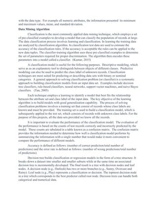 with the data type. For example all numeric attributes, the information presented its minimum
and maximum values, mean, and standard deviation.
Data Mining Algorithm
Classification is the most commonly applied data mining technique, which employs a set
of pre-classified examples to develop a model that can classify the population of records at large.
The data classification process involves learning and classification. In learning the training data
are analyzed by classification algorithm. In classification test data are used to estimate the
accuracy of the classification rules. If the accuracy is acceptable the rules can be applied to the
new data tuples. The classifier-training algorithm uses these pre-classified examples to determine
the set of parameters required for proper discrimination. The algorithm then encodes these
parameters into a model called a classifier. (Kumar, 2015)
A classification model is useful for the following purposes. Descriptive modeling, which
serve as as an explanatory tool to distinguish between objects of different classes. Predictive
modeling can also be used to predict the class label of unknown records. Classification
techniques are most suited for predicting or describing data sets with binary or nominal
categories. A general approach to solving classification problem (or classifier) is a systematic
approach to building classification models from an input data set. Examples include decision
tree classifiers, rule-based classifiers, neural networks, support vector machines, and naive Bayes
classifiers. (Tan, 2005)
Each technique employs a learning to identify a model that best fits the relationship
between the attribute set and class label of the input data. The key objective of the learning
algorithm is to build models with good generalization capability. The process of solving
classification problems involves a training set that consist of records whose class labels are
known and must be provided. The training set is used to build a classification model, which is
subsequently applied to the test set, which consists of records with unknown class labels. For the
purpose of this projects, all the data sets provided we know all the records.
It is important to evaluate the performance of the classification model. The evaluation of
the performance is based on the counts of test records correctly and incorrectly predicted by the
model. These counts are tabulated in a table known as a confusion matrix. The confusion matrix
provides the information needed to determine how well a classification model performs by
summarizing the information with a single number that would make it more convenient to
compare the performance of different models.
Accuracy is defined as follows: (number of correct prediction/total number of
predictions) and the error rate is defined as follows: (number of wrong predictions/total number
of predictions).
Decision tree builds classification or regression models in the form of a tree structure. It
breaks down a dataset into smaller and smaller subsets while at the same time an associated
decision tree is incrementally developed. The final result is a tree with decision nodes and leaf
nodes. A decision node (e.g., Outlook) has two or more branches (e.g., Sunny, Overcast and
Rainy). Leaf node (e.g., Play) represents a classification or decision. The topmost decision node
in a tree which corresponds to the best predictor called root node. Decision trees can handle both
categorical and numerical data.
 