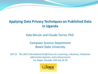 Applying Data Privacy Techniques on Published Data
                    in Uganda

               Kato Mivule and Claude Turner, PhD

                   Computer Science Department
                      Bowie State University

EEE'12 - The 2012 International Conference on e-Learning, e-Business, Enterprise
                    Information Systems, and e-Government
                       Las Vegas, Nevada, USA July 16-19
 