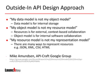 Outside-In API Design Approach
 “My data model is not my object model”
– Data model is for internal storage
 “My object model is not my resource model”
– Resources is for external, context-based collaboration
– Object model is for internal software collaboration
 “My resource model is not my representation model”
– There are many ways to represent resources
e.g. JSON, XML, CSV, HTML
- Mike Amundsen, API-Craft Google Group
- https://groups.google.com/forum/#!search/my$20resource$20model$20is$20not/api-
craft/n2Efmju5nLM/KUEyMOFIBAAJ
 