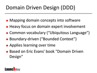 Domain Driven Design (DDD)
 Mapping domain concepts into software
 Heavy focus on domain expert involvement
 Common vocabulary (“Ubiquitous Language”)
 Boundary-driven (“Bounded Context”)
 Applies learning over time
 Based on Eric Evans' book "Domain Driven
Design”
 
