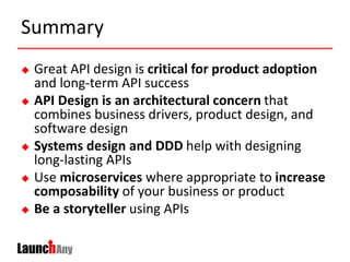 Summary
 Great API design is critical for product adoption
and long-term API success
 API Design is an architectural concern that
combines business drivers, product design, and
software design
 Systems design and DDD help with designing
long-lasting APIs
 Use microservices where appropriate to increase
composability of your business or product
 Be a storyteller using APIs
 