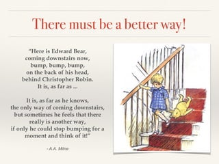There must be a better way! 
“Here is Edward Bear, 
coming downstairs now, 
bump, bump, bump, 
on the back of his head, 
behind Christopher Robin. 
It is, as far as ... 
! 
It is, as far as he knows, 
the only way of coming downstairs, 
but sometimes he feels that there 
really is another way, 
if only he could stop bumping for a 
moment and think of it!” 
! 
- A.A. Milne 
 
