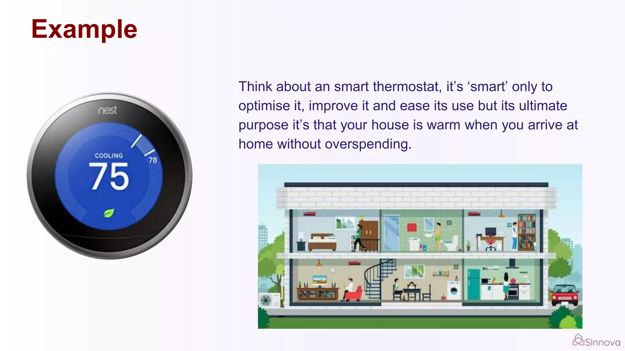 Example
Think about an smart thermostat, it’s ‘smart’ only to
optimise it, improve it and ease its use but its ultimate
purpose it’s that your house is warm when you arrive at
home without overspending.
 
