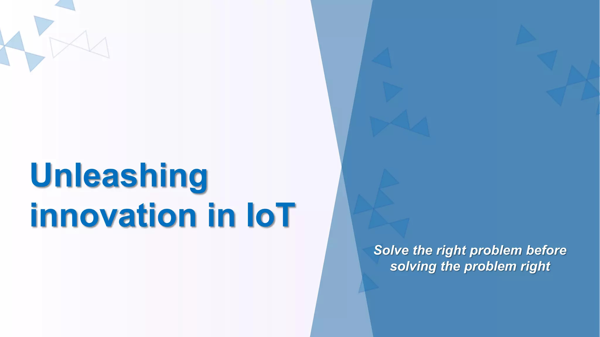 Unleashing
innovation in IoT
Solve the right problem before
solving the problem right
 