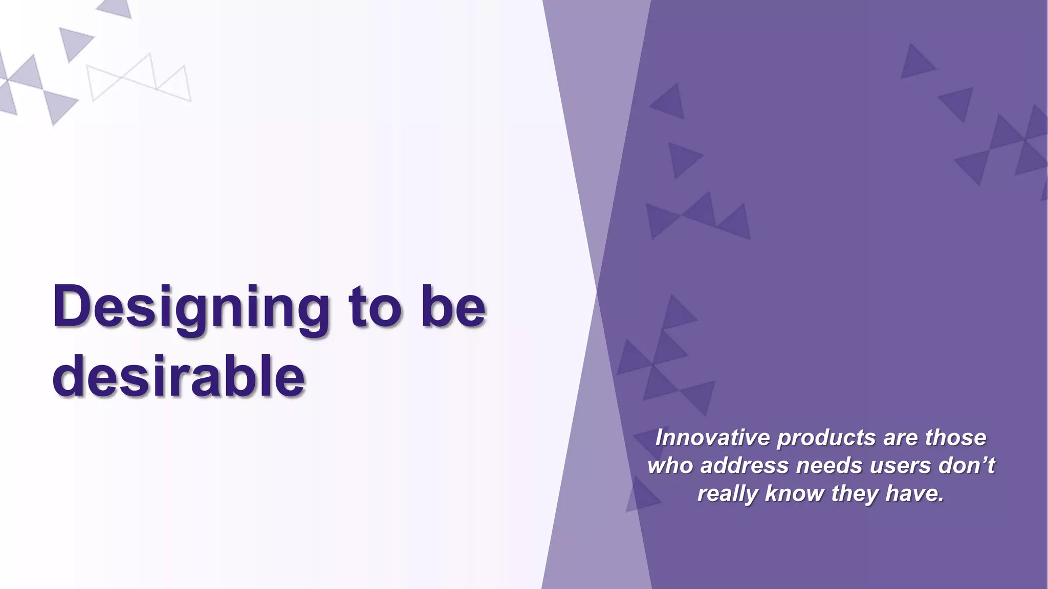 Designing to be
desirable
Innovative products are those
who address needs users don’t
really know they have.
 