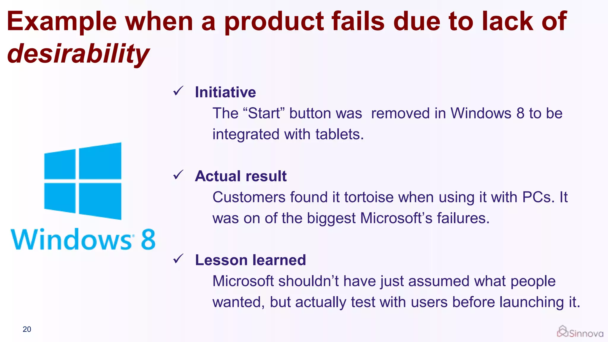 Example when a product fails due to lack of
desirability
20
 Initiative
The “Start” button was removed in Windows 8 to be
integrated with tablets.
 Actual result
Customers found it tortoise when using it with PCs. It
was on of the biggest Microsoft’s failures.
 Lesson learned
Microsoft shouldn’t have just assumed what people
wanted, but actually test with users before launching it.
 