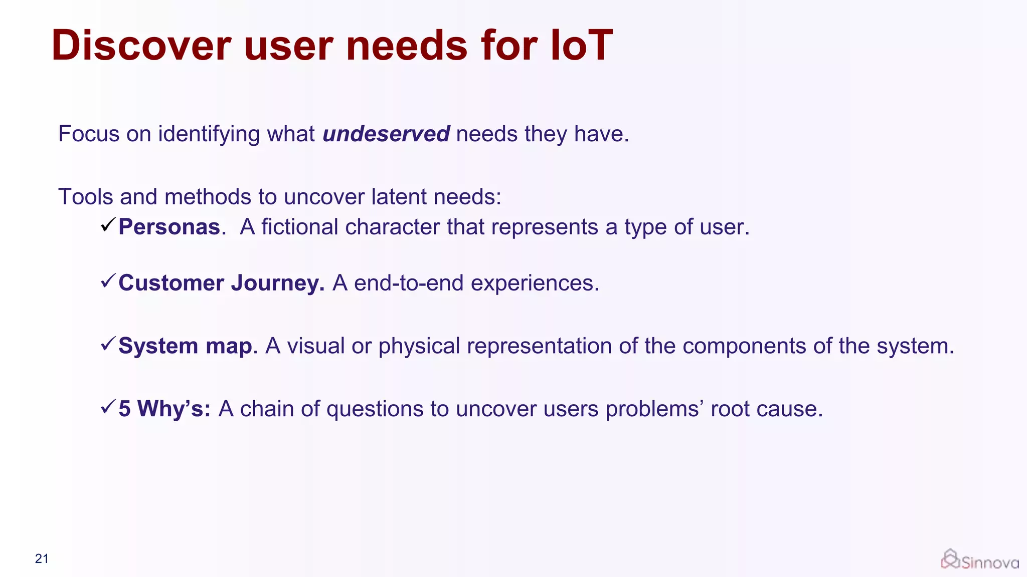 Discover user needs for IoT
Focus on identifying what undeserved needs they have.
Tools and methods to uncover latent needs:
Personas. A fictional character that represents a type of user.
Customer Journey. A end-to-end experiences.
System map. A visual or physical representation of the components of the system.
5 Why’s: A chain of questions to uncover users problems’ root cause.
21
 
