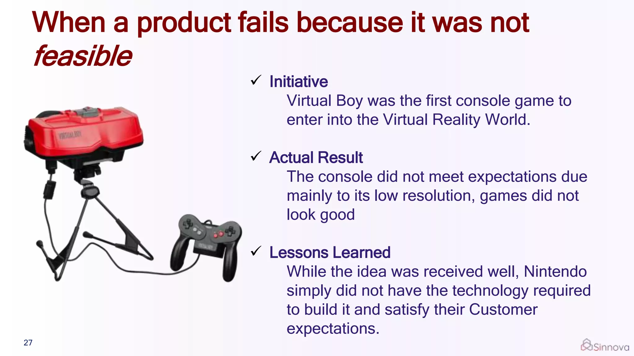 When a product fails because it was not
feasible
 Initiative
Virtual Boy was the first console game to
enter into the Virtual Reality World.
 Actual Result
The console did not meet expectations due
mainly to its low resolution, games did not
look good
 Lessons Learned
While the idea was received well, Nintendo
simply did not have the technology required
to build it and satisfy their Customer
expectations.
27
 