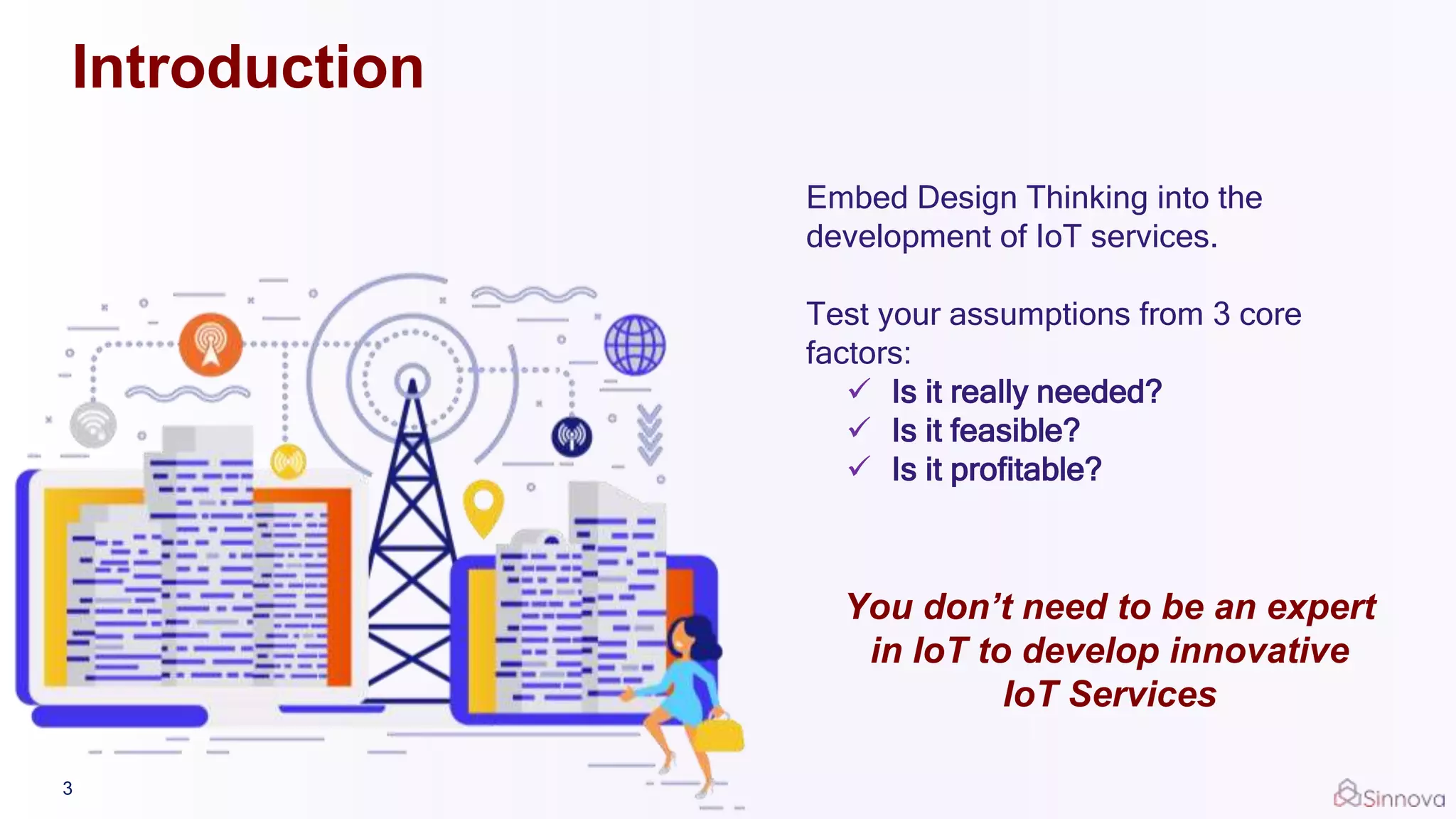 Introduction
Embed Design Thinking into the
development of IoT services.
Test your assumptions from 3 core
factors:
 Is it really needed?
 Is it feasible?
 Is it profitable?
You don’t need to be an expert
in IoT to develop innovative
IoT Services
3
 