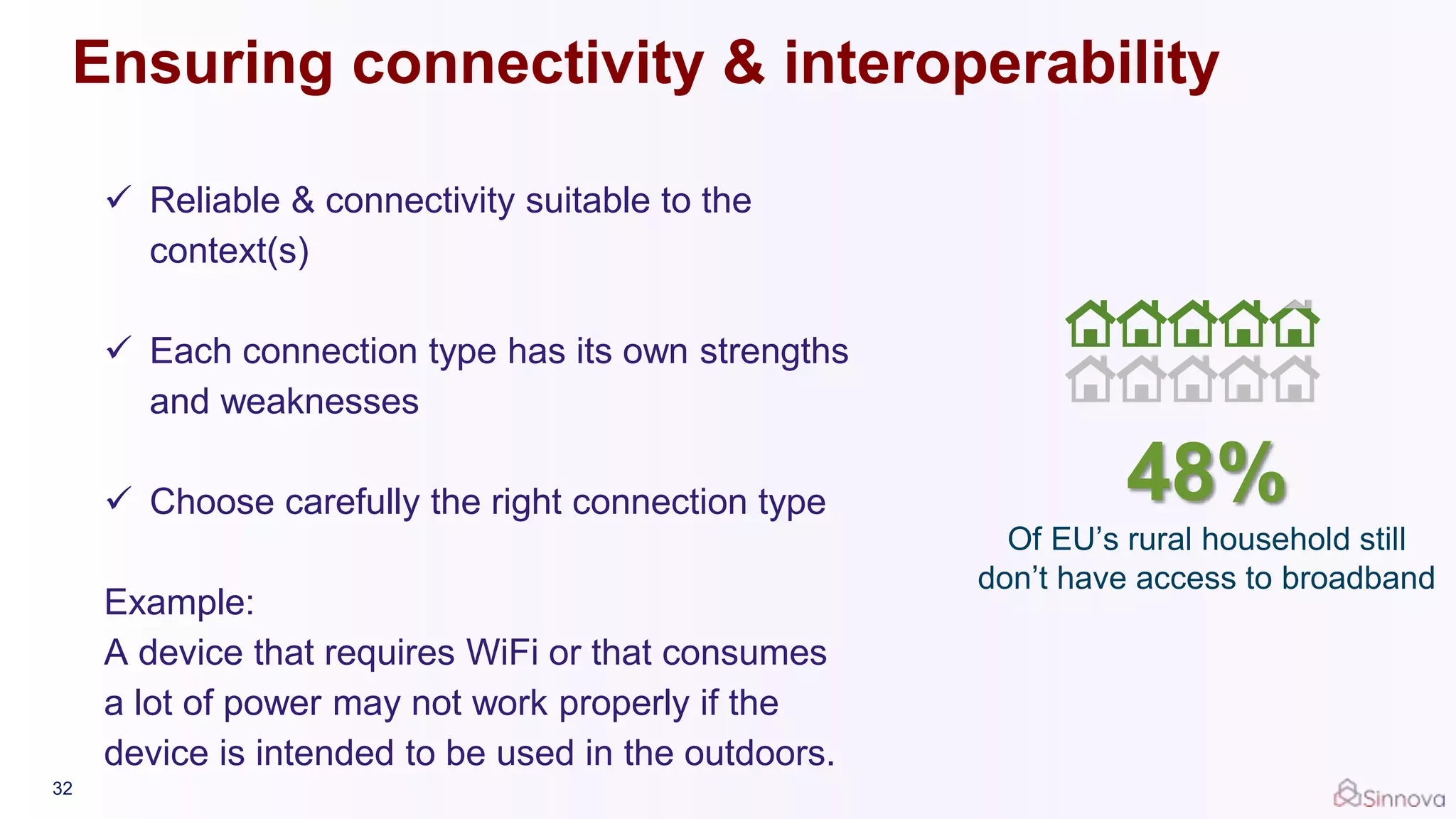  Reliable & connectivity suitable to the
context(s)
 Each connection type has its own strengths
and weaknesses
 Choose carefully the right connection type
Example:
A device that requires WiFi or that consumes
a lot of power may not work properly if the
device is intended to be used in the outdoors.
32
48%
Of EU’s rural household still
don’t have access to broadband
Ensuring connectivity & interoperability
 