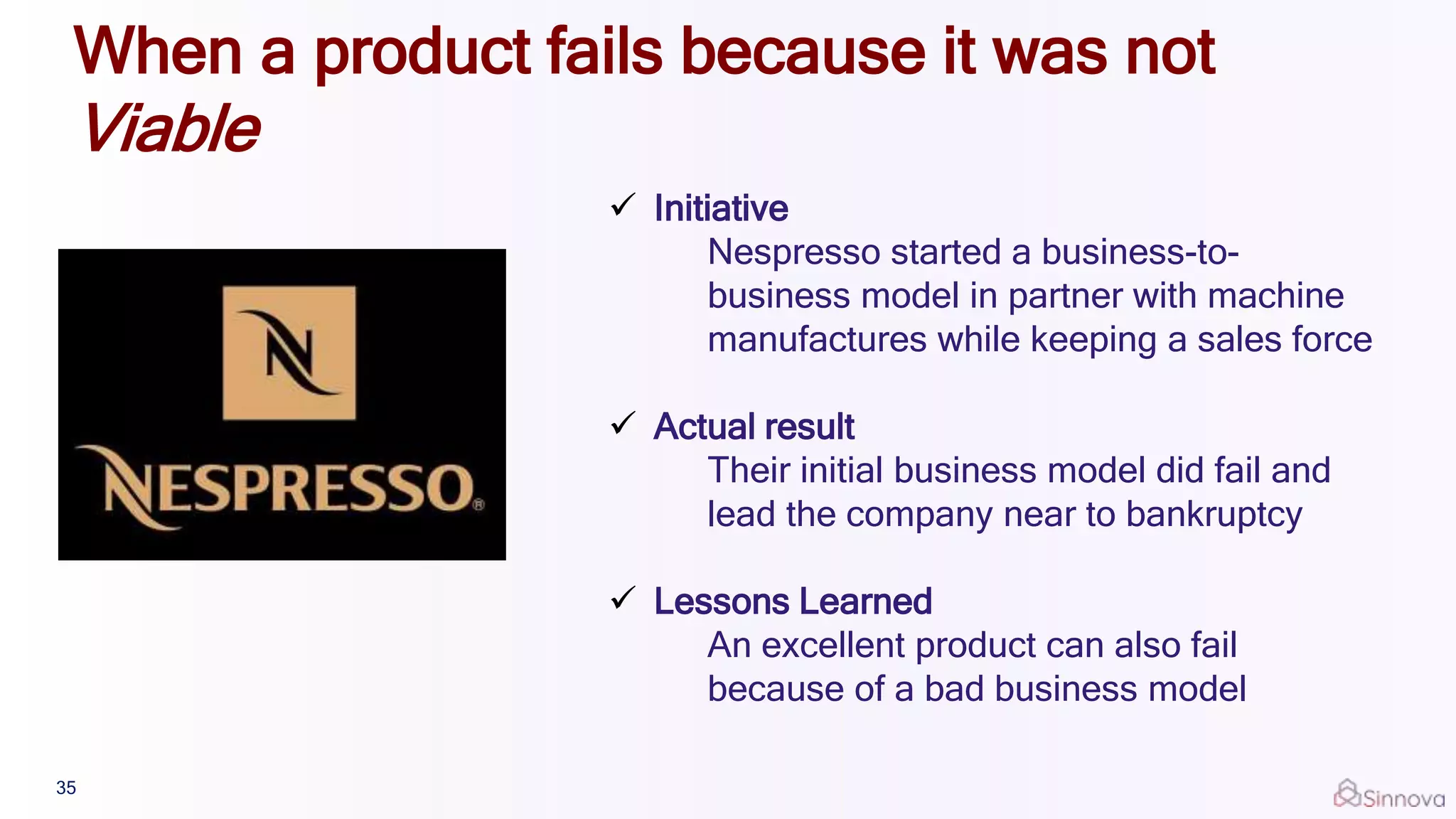  Initiative
Nespresso started a business-to-
business model in partner with machine
manufactures while keeping a sales force
 Actual result
Their initial business model did fail and
lead the company near to bankruptcy
 Lessons Learned
An excellent product can also fail
because of a bad business model
35
When a product fails because it was not
Viable
 