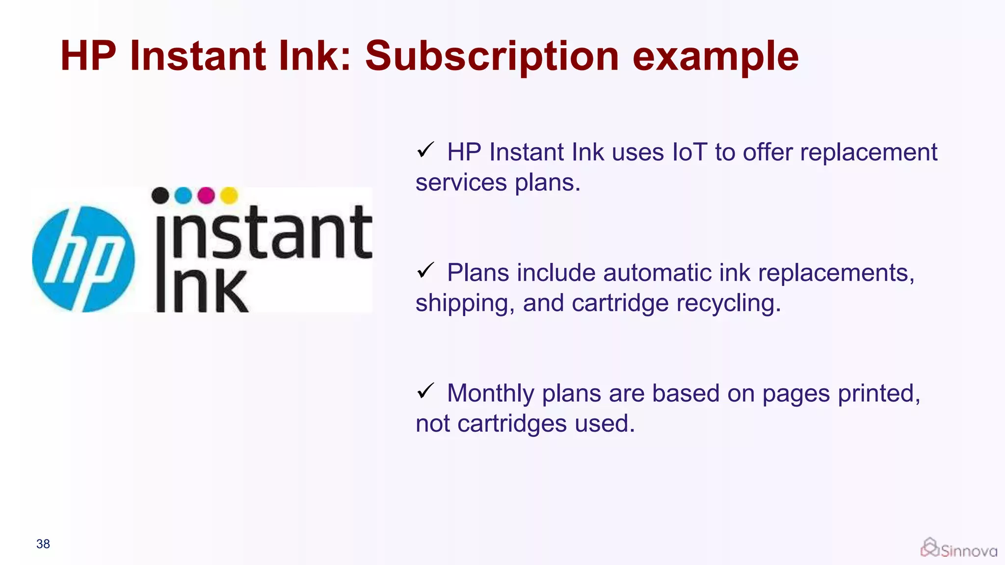 38
 HP Instant Ink uses IoT to offer replacement
services plans.
 Plans include automatic ink replacements,
shipping, and cartridge recycling.
 Monthly plans are based on pages printed,
not cartridges used.
HP Instant Ink: Subscription example
 