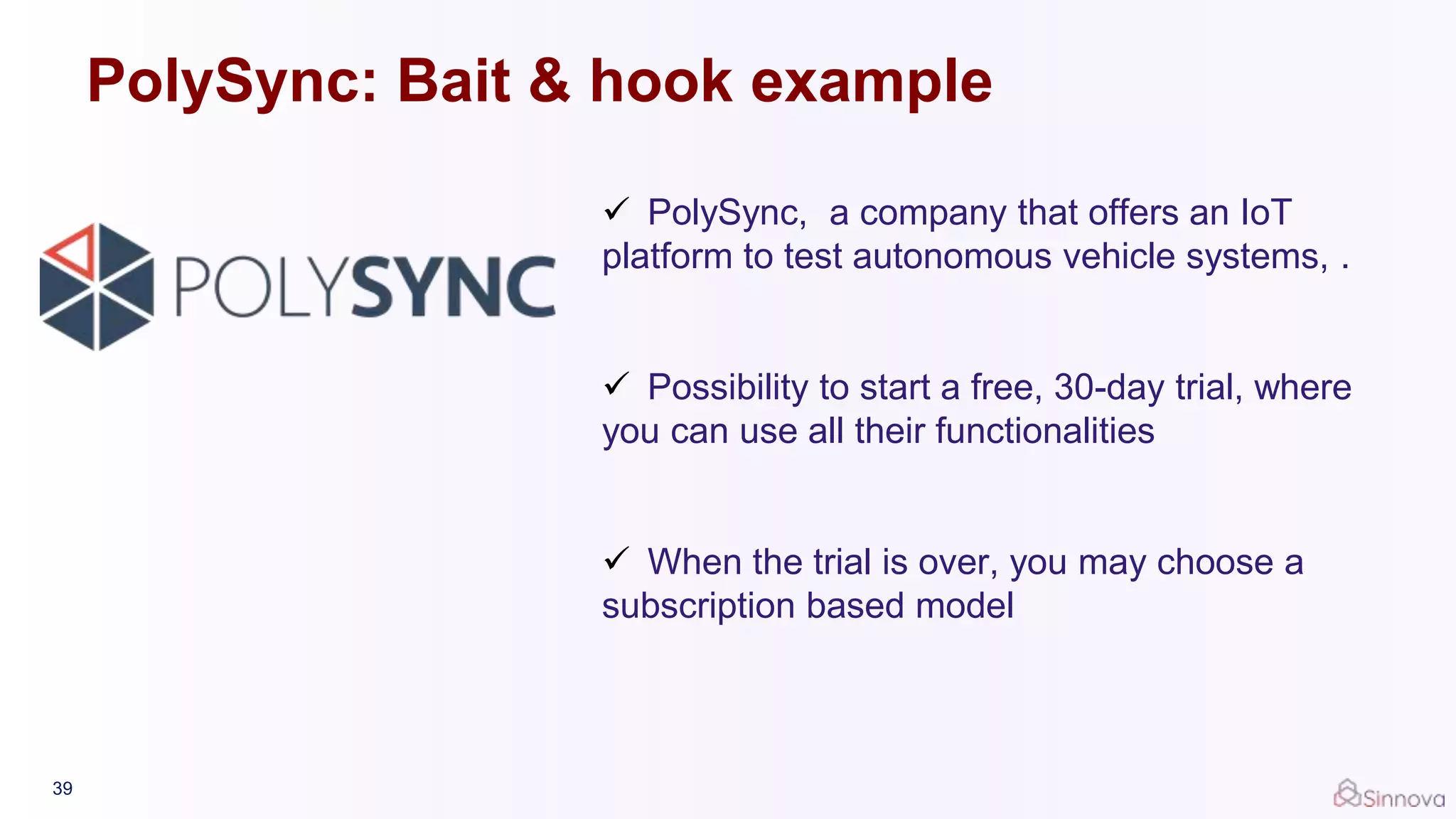 39
 PolySync, a company that offers an IoT
platform to test autonomous vehicle systems, .
 Possibility to start a free, 30-day trial, where
you can use all their functionalities
 When the trial is over, you may choose a
subscription based model
PolySync: Bait & hook example
 