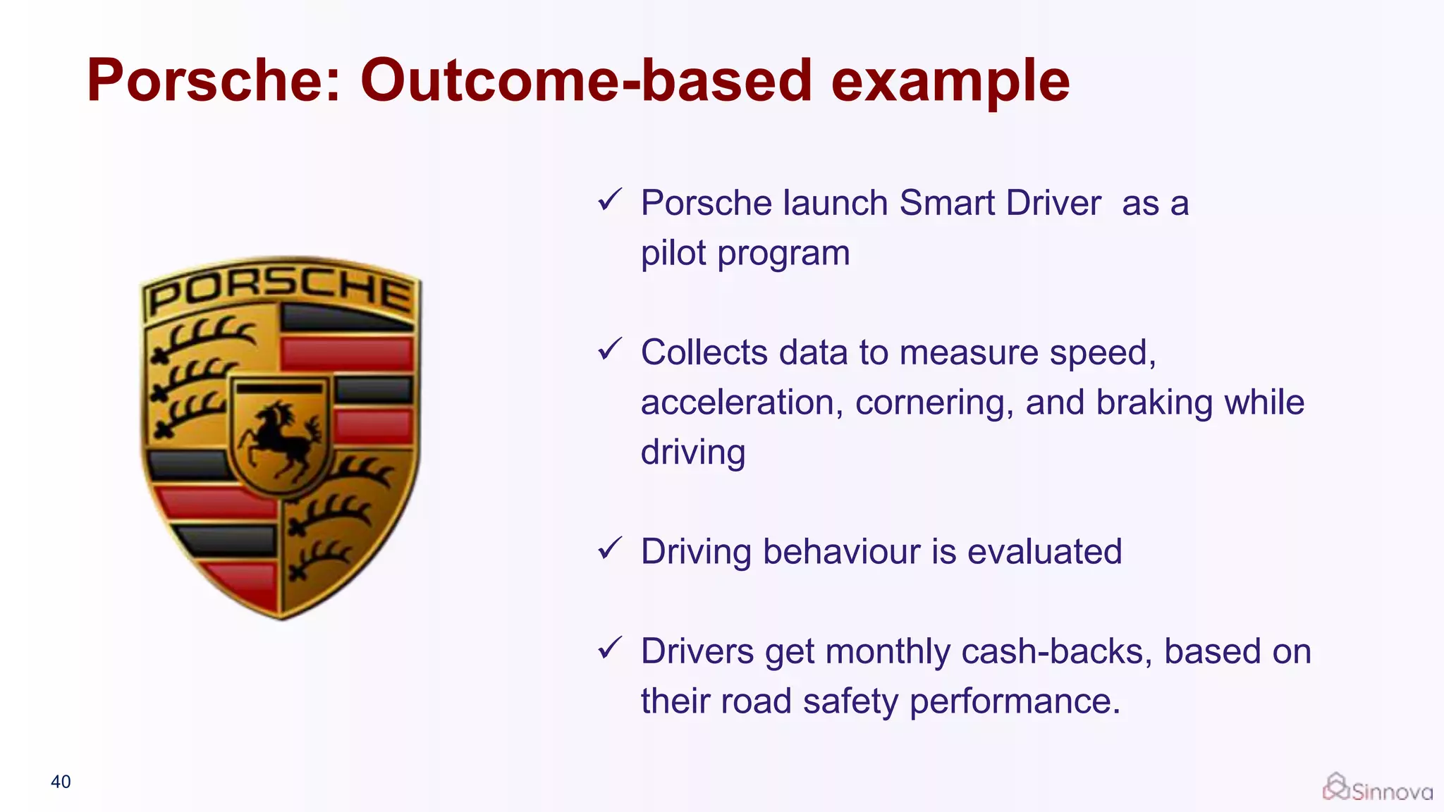 40
 Porsche launch Smart Driver as a
pilot program
 Collects data to measure speed,
acceleration, cornering, and braking while
driving
 Driving behaviour is evaluated
 Drivers get monthly cash-backs, based on
their road safety performance.
Porsche: Outcome-based example
 