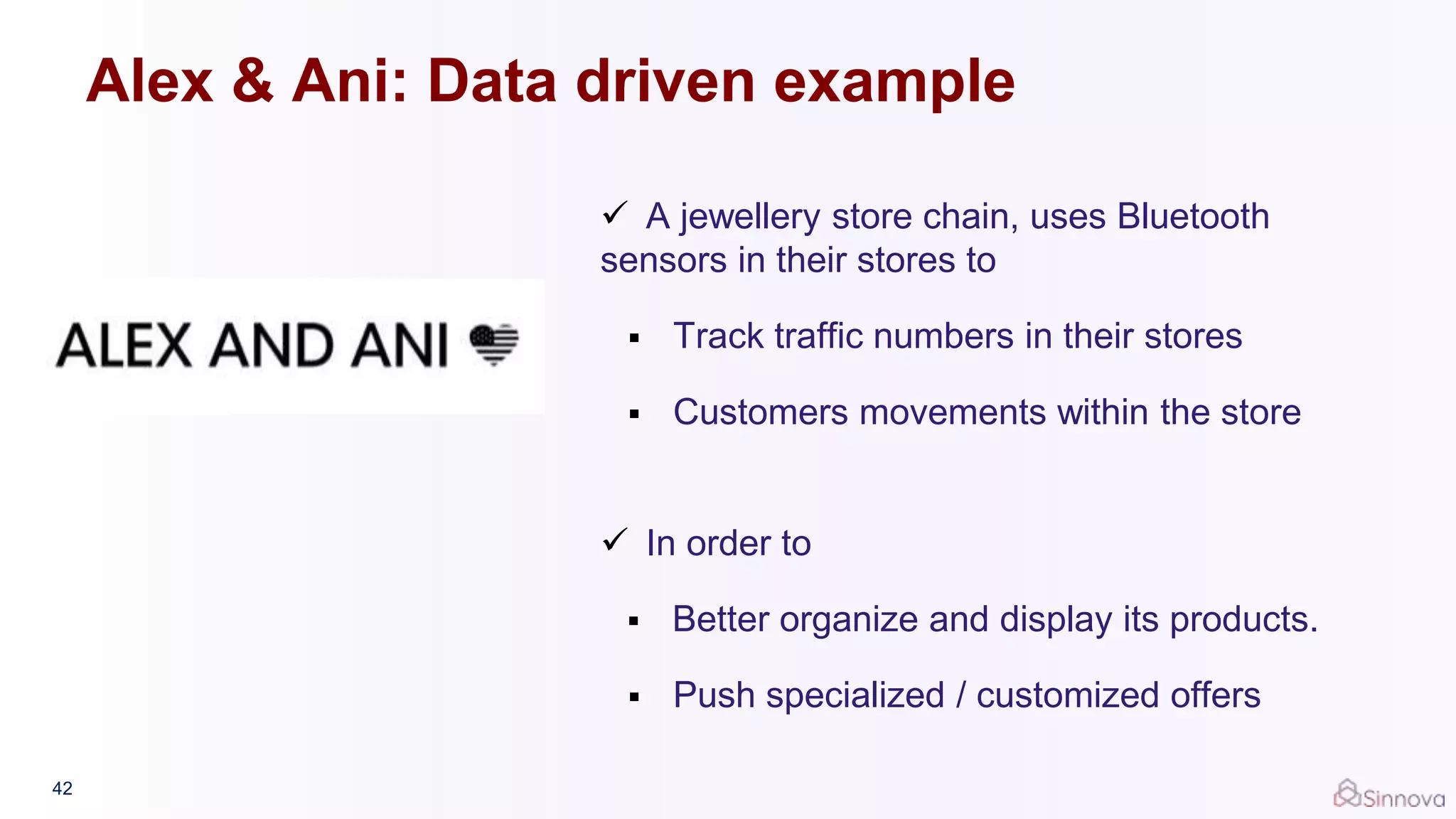 42
 A jewellery store chain, uses Bluetooth
sensors in their stores to
 Track traffic numbers in their stores
 Customers movements within the store
 In order to
 Better organize and display its products.
 Push specialized / customized offers
Alex & Ani: Data driven example
 