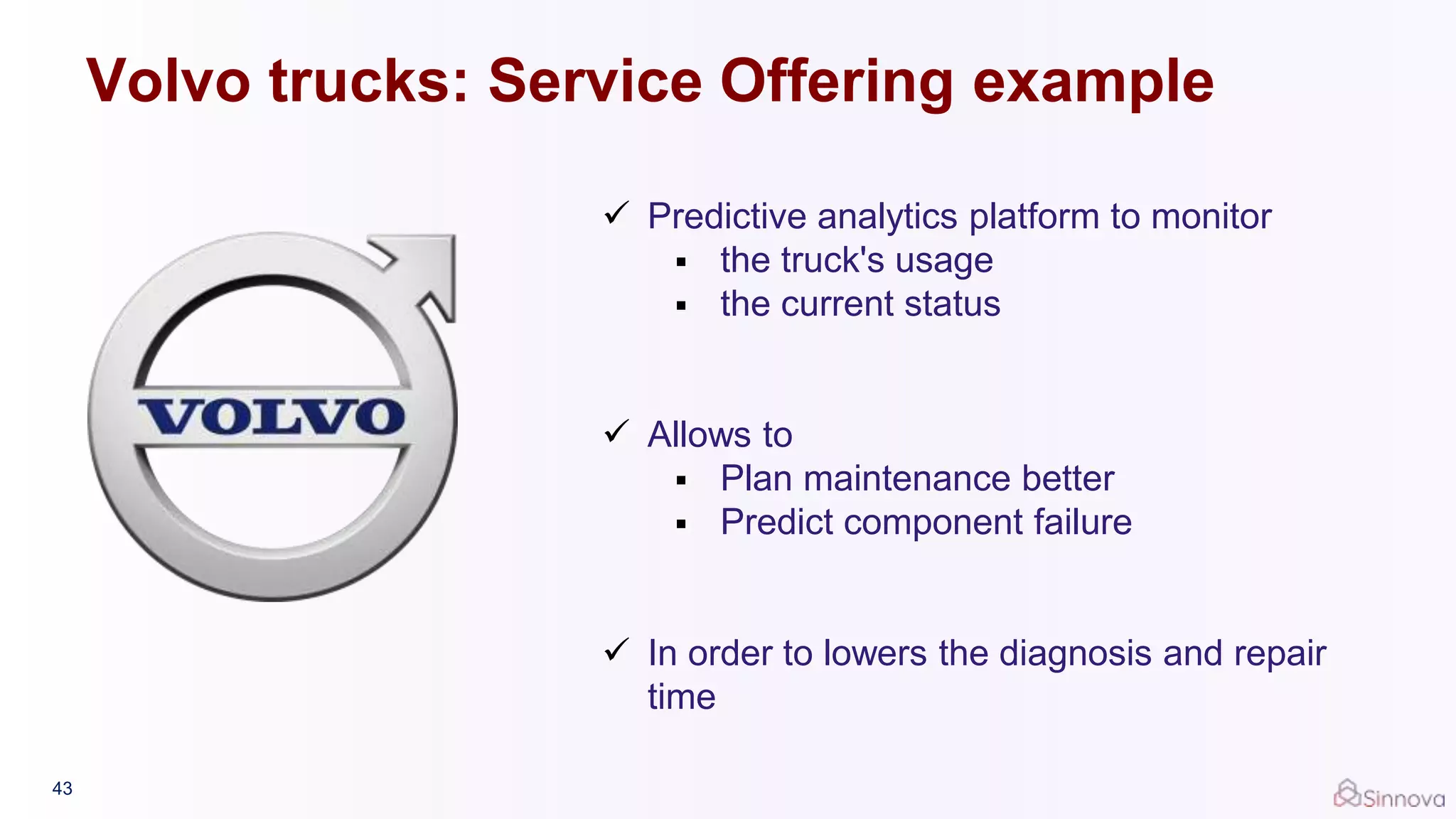43
 Predictive analytics platform to monitor
 the truck's usage
 the current status
 Allows to
 Plan maintenance better
 Predict component failure
 In order to lowers the diagnosis and repair
time
Volvo trucks: Service Offering example
 